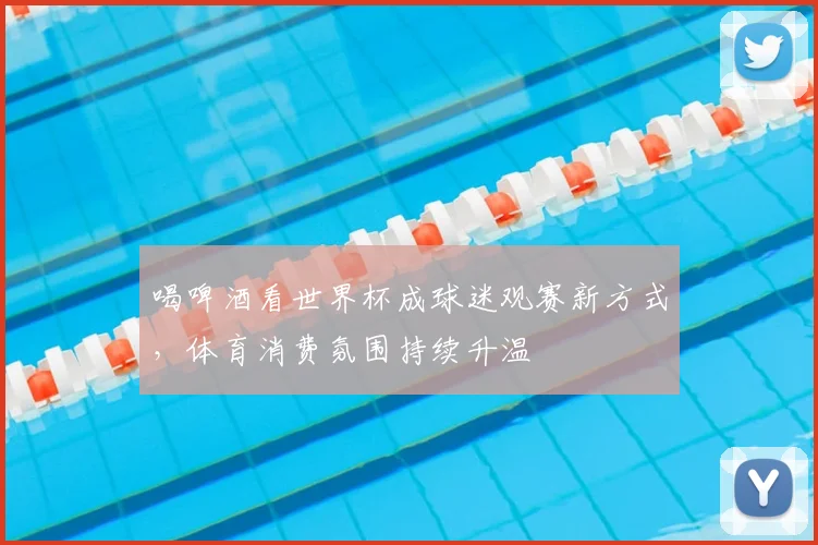 喝啤酒看世界杯成球迷观赛新方式,体育消费氛围持续升温